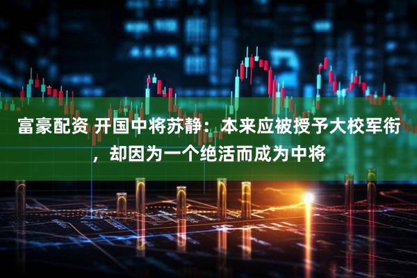富豪配资 开国中将苏静：本来应被授予大校军衔，却因为一个绝活而成为中将