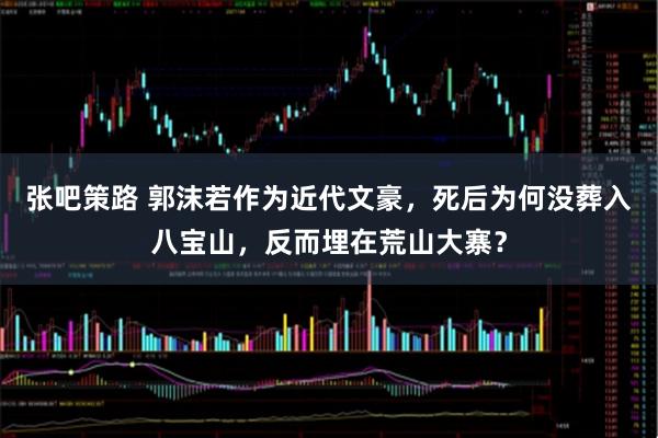 张吧策路 郭沫若作为近代文豪，死后为何没葬入八宝山，反而埋在荒山大寨？