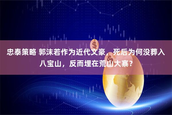 忠泰策略 郭沫若作为近代文豪，死后为何没葬入八宝山，反而埋在荒山大寨？