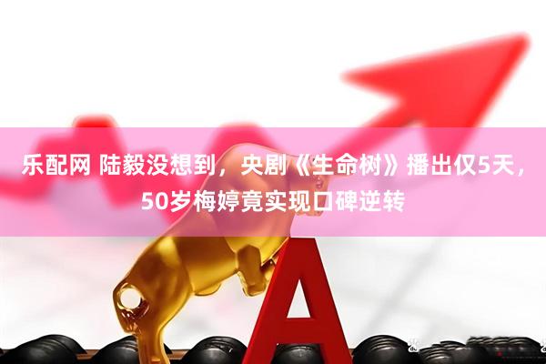 乐配网 陆毅没想到，央剧《生命树》播出仅5天，50岁梅婷竟实现口碑逆转