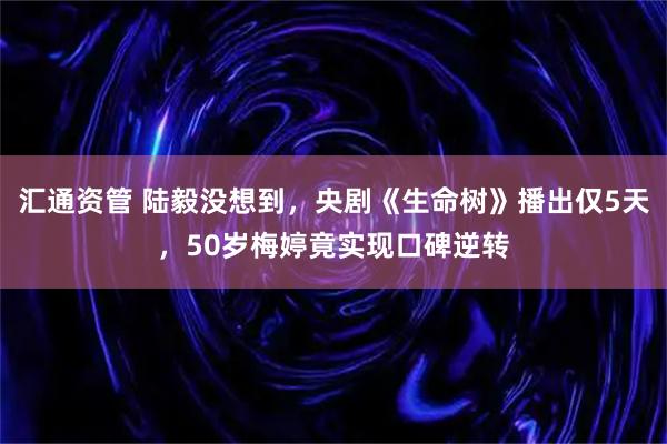 汇通资管 陆毅没想到，央剧《生命树》播出仅5天，50岁梅婷竟实现口碑逆转