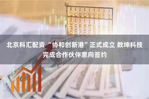 北京科汇配资 “协和创新港”正式成立 数坤科技完成合作伙伴意向签约