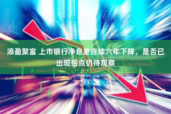 添盈聚富 上市银行净息差连续六年下降，是否已出现拐点仍待观察