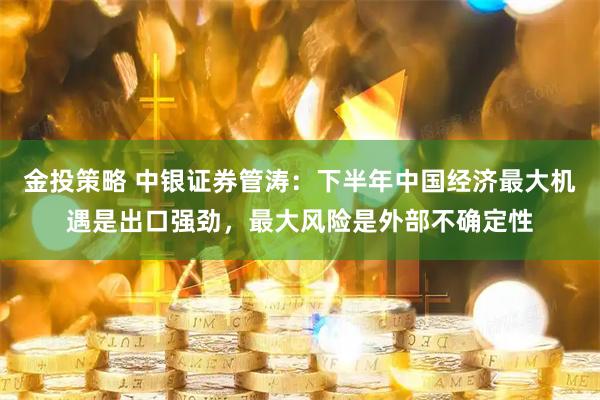 金投策略 中银证券管涛:下半年中国经济最大机遇是出口强劲,最大风险是外部不确定性