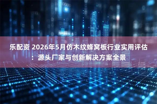 乐配资 2026年5月仿木纹蜂窝板行业实用评估：源头厂家与创新解决方案全景