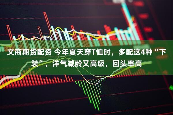 文商期货配资 今年夏天穿T恤时，多配这4种“下装”，洋气减龄又高级，回头率高