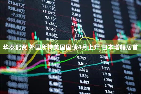 华泰配资 外国所持美国国债4月上升 日本增幅居首