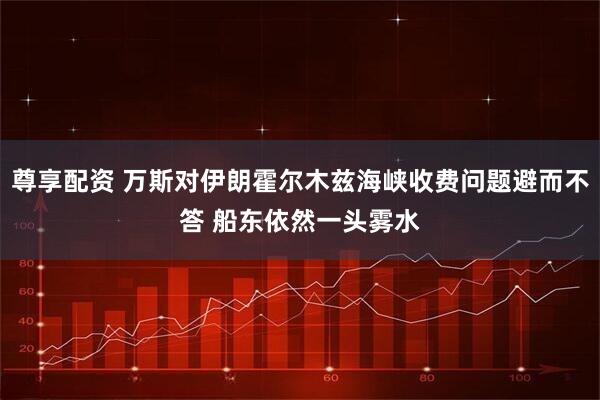 尊享配资 万斯对伊朗霍尔木兹海峡收费问题避而不答 船东依然一头雾水