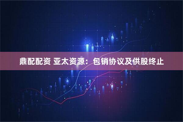 鼎配配资 亚太资源：包销协议及供股终止