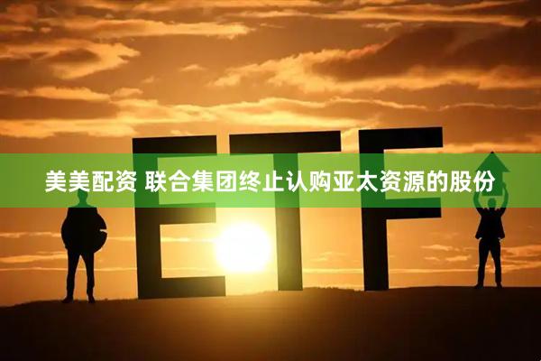 美美配资 联合集团终止认购亚太资源的股份