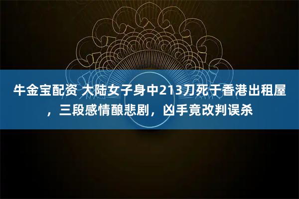 牛金宝配资 大陆女子身中213刀死于香港出租屋，三段感情酿悲剧，凶手竟改判误杀