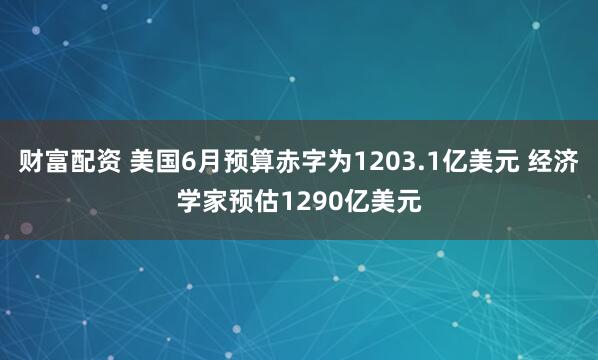 财富配资 美国6月预算赤字为1203.1亿美元 经济学家预估1290亿美元