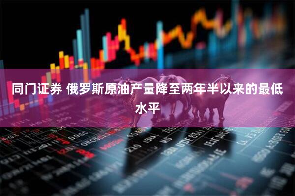 同门证券 俄罗斯原油产量降至两年半以来的最低水平