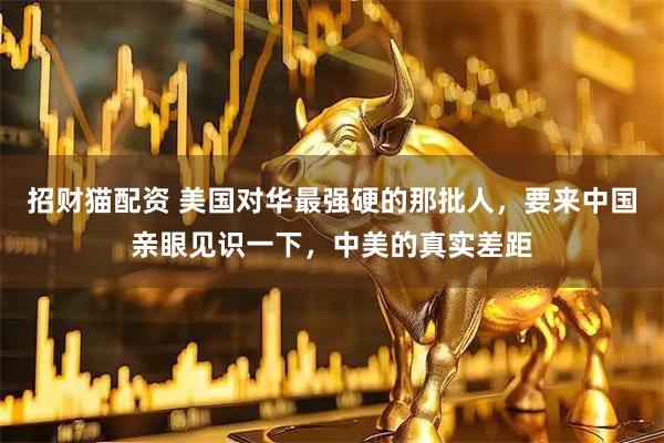 招财猫配资 美国对华最强硬的那批人，要来中国亲眼见识一下，中美的真实差距