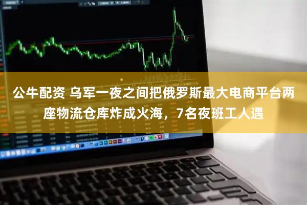 公牛配资 乌军一夜之间把俄罗斯最大电商平台两座物流仓库炸成火海，7名夜班工人遇