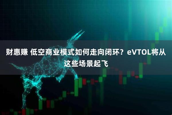 财惠赚 低空商业模式如何走向闭环？eVTOL将从这些场景起飞