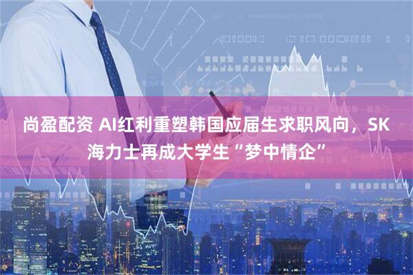 尚盈配资 AI红利重塑韩国应届生求职风向，SK海力士再成大学生“梦中情企”
