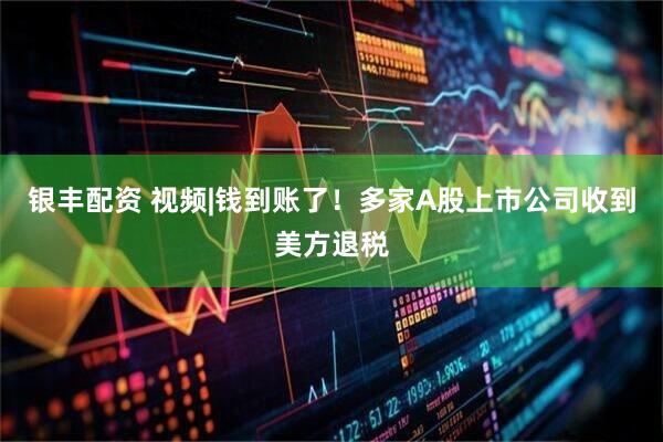 银丰配资 视频|钱到账了！多家A股上市公司收到美方退税