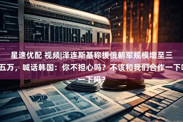 星速优配 视频|泽连斯基称援俄朝军规模增至三到五万，喊话韩国：你不担心吗？不该和我们合作一下吗？