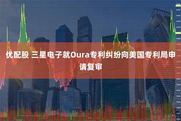 优配股 三星电子就Oura专利纠纷向美国专利局申请复审